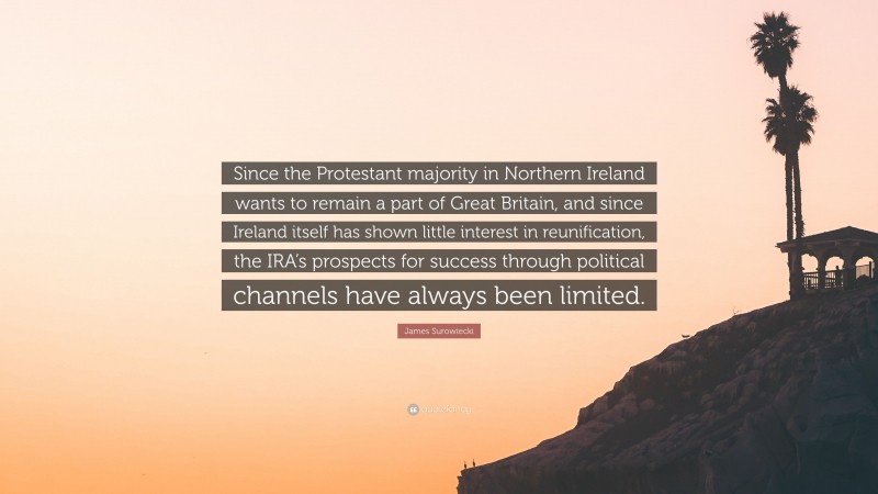 James Surowiecki Quote: “Since the Protestant majority in Northern Ireland wants to remain a part of Great Britain, and since Ireland itself has shown little interest in reunification, the IRA’s prospects for success through political channels have always been limited.”