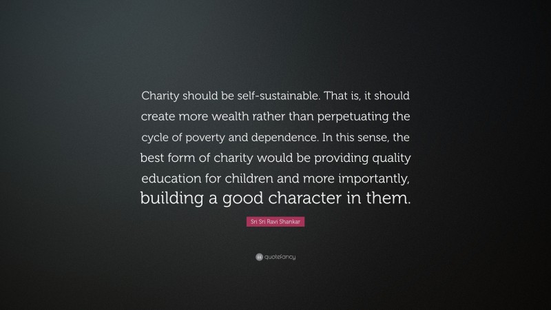 Sri Sri Ravi Shankar Quote: “Charity should be self-sustainable. That is, it should create more wealth rather than perpetuating the cycle of poverty and dependence. In this sense, the best form of charity would be providing quality education for children and more importantly, building a good character in them.”