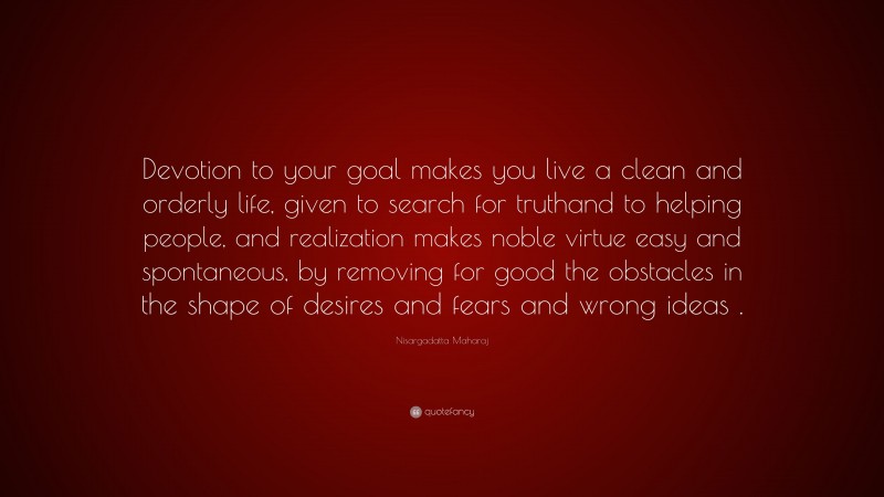 Nisargadatta Maharaj Quote: “Devotion to your goal makes you live a clean and orderly life, given to search for truthand to helping people, and realization makes noble virtue easy and spontaneous, by removing for good the obstacles in the shape of desires and fears and wrong ideas .”