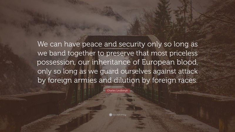Charles Lindbergh Quote: “We can have peace and security only so long as we band together to preserve that most priceless possession, our inheritance of European blood, only so long as we guard ourselves against attack by foreign armies and dilution by foreign races.”