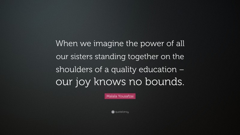 Malala Yousafzai Quote: “When we imagine the power of all our sisters standing together on the shoulders of a quality education – our joy knows no bounds.”