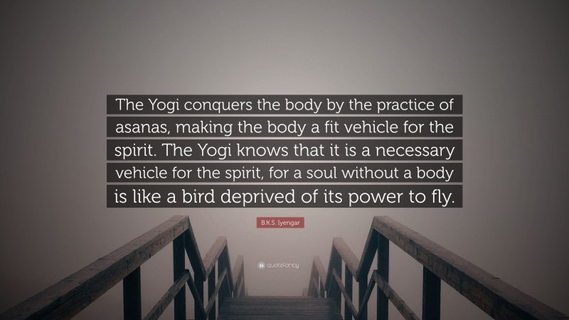 B.K.S. Iyengar Quote: “The Yogi conquers the body by the practice of asanas, making the body a fit vehicle for the spirit. The Yogi knows that it is a necessary vehicle for the spirit, for a soul without a body is like a bird deprived of its power to fly.”