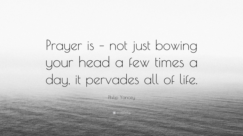 Philip Yancey Quote: “Prayer is – not just bowing your head a few times a day, it pervades all of life.”