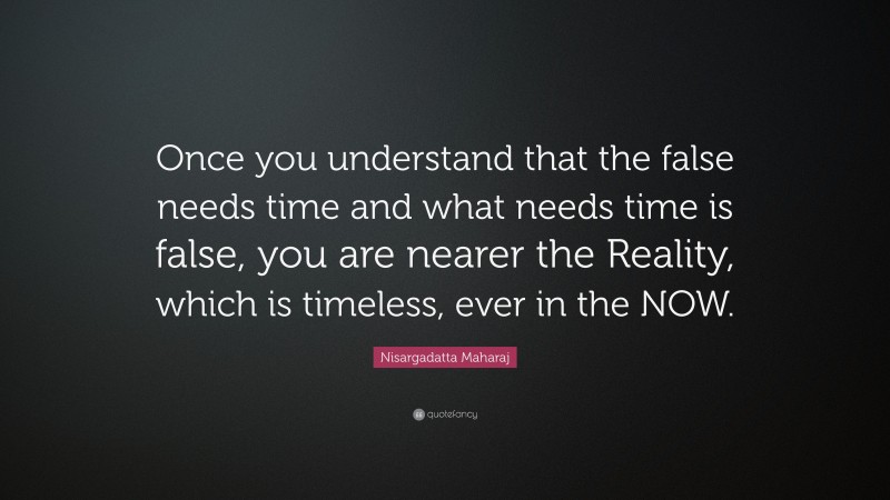 Nisargadatta Maharaj Quote: “Once you understand that the false needs time and what needs time is false, you are nearer the Reality, which is timeless, ever in the NOW.”