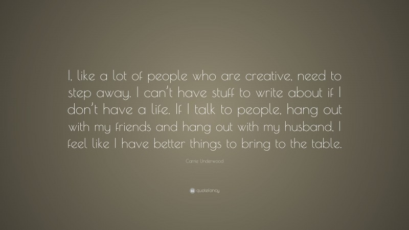 Carrie Underwood Quote: “I, like a lot of people who are creative, need to step away. I can’t have stuff to write about if I don’t have a life. If I talk to people, hang out with my friends and hang out with my husband, I feel like I have better things to bring to the table.”