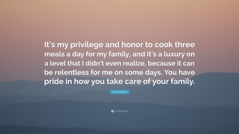 Julia Roberts Quote: “It’s my privilege and honor to cook three meals a day for my family, and it’s a luxury on a level that I didn’t even realize, because it can be relentless for me on some days. You have pride in how you take care of your family.”