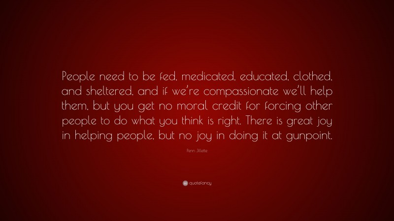 Penn Jillette Quote: “People need to be fed, medicated, educated, clothed, and sheltered, and if we’re compassionate we’ll help them, but you get no moral credit for forcing other people to do what you think is right. There is great joy in helping people, but no joy in doing it at gunpoint.”