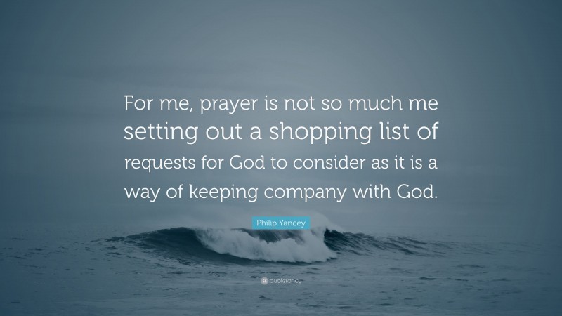 Philip Yancey Quote: “For me, prayer is not so much me setting out a shopping list of requests for God to consider as it is a way of keeping company with God.”