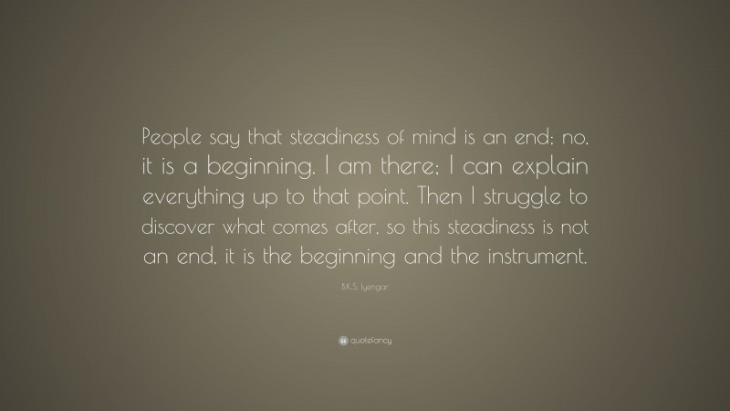 B.K.S. Iyengar Quote: “People say that steadiness of mind is an end; no, it is a beginning. I am there; I can explain everything up to that point. Then I struggle to discover what comes after, so this steadiness is not an end, it is the beginning and the instrument.”