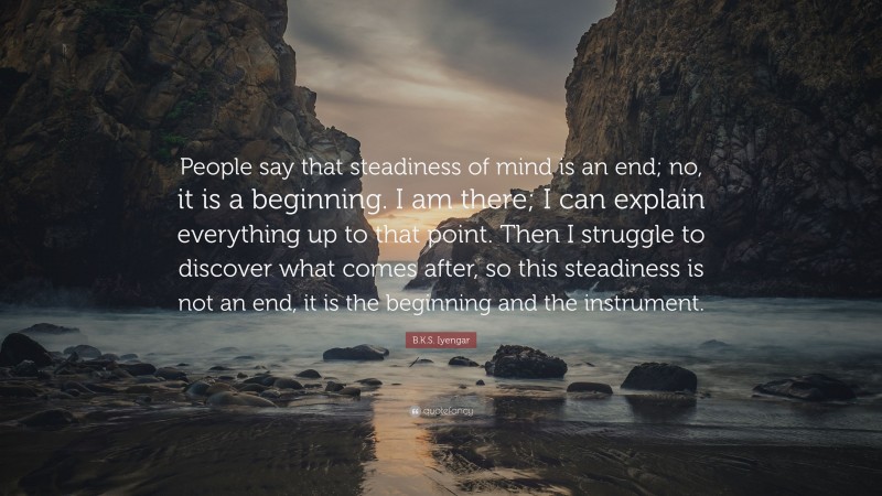 B.K.S. Iyengar Quote: “People say that steadiness of mind is an end; no, it is a beginning. I am there; I can explain everything up to that point. Then I struggle to discover what comes after, so this steadiness is not an end, it is the beginning and the instrument.”