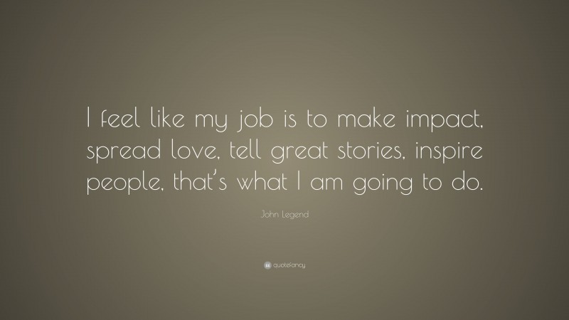 John Legend Quote: “I feel like my job is to make impact, spread love, tell great stories, inspire people, that’s what I am going to do.”