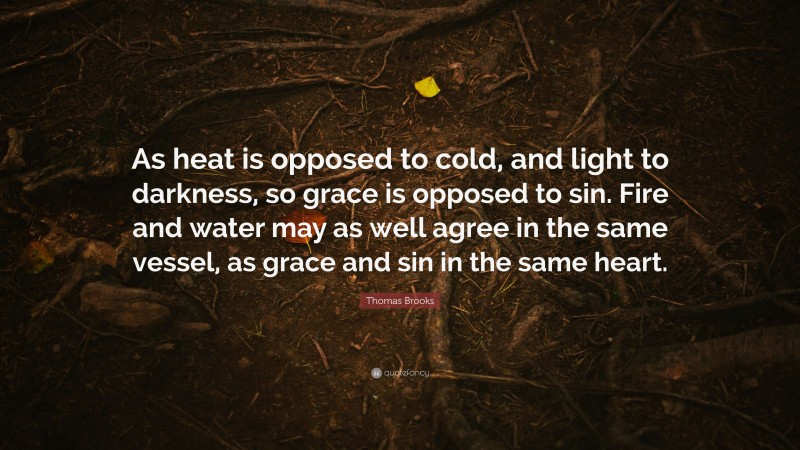 Thomas Brooks Quote: “As heat is opposed to cold, and light to darkness, so grace is opposed to sin. Fire and water may as well agree in the same vessel, as grace and sin in the same heart.”
