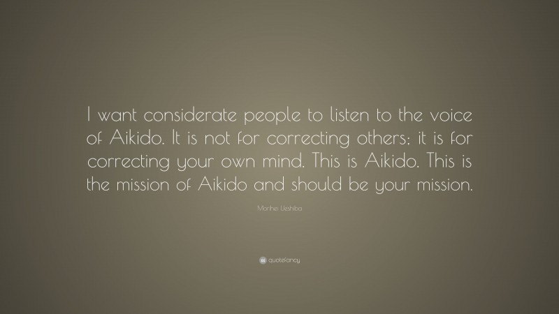 Morihei Ueshiba Quote: “I want considerate people to listen to the voice of Aikido. It is not for correcting others; it is for correcting your own mind. This is Aikido. This is the mission of Aikido and should be your mission.”