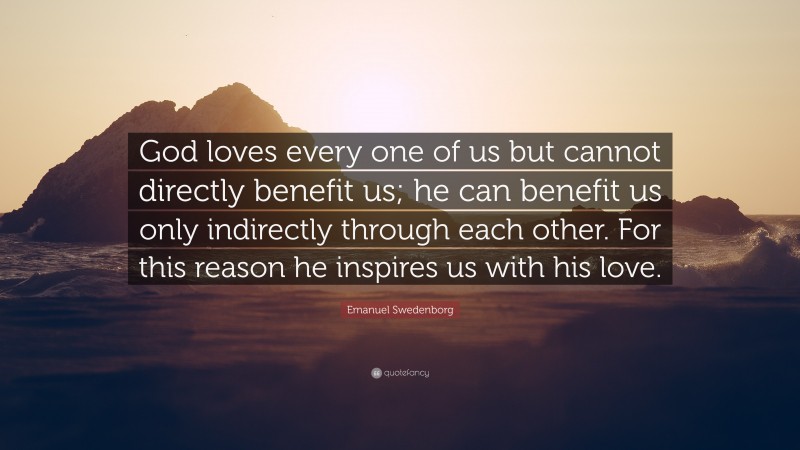 Emanuel Swedenborg Quote: “God loves every one of us but cannot directly benefit us; he can benefit us only indirectly through each other. For this reason he inspires us with his love.”