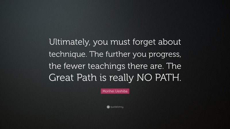 Morihei Ueshiba Quote: “Ultimately, you must forget about technique. The further you progress, the fewer teachings there are. The Great Path is really NO PATH.”