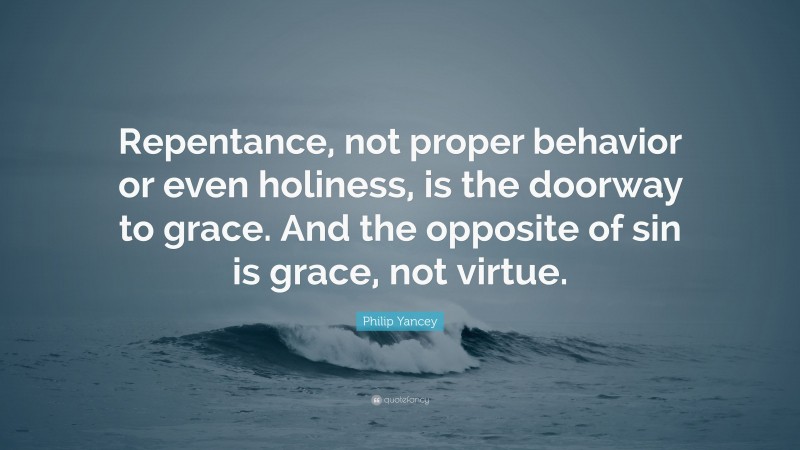Philip Yancey Quote: “Repentance, not proper behavior or even holiness, is the doorway to grace. And the opposite of sin is grace, not virtue.”