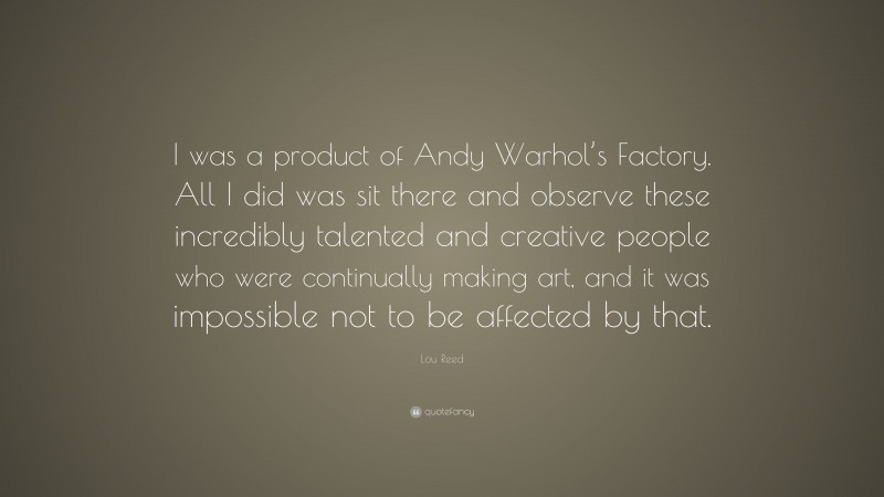 Lou Reed Quote: “I was a product of Andy Warhol’s Factory. All I did was sit there and observe these incredibly talented and creative people who were continually making art, and it was impossible not to be affected by that.”