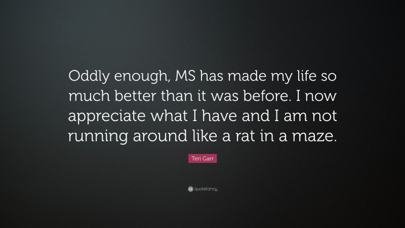 Teri Garr Quote: “Oddly enough, MS has made my life so much better than it was before. I now appreciate what I have and I am not running around like a rat in a maze.”