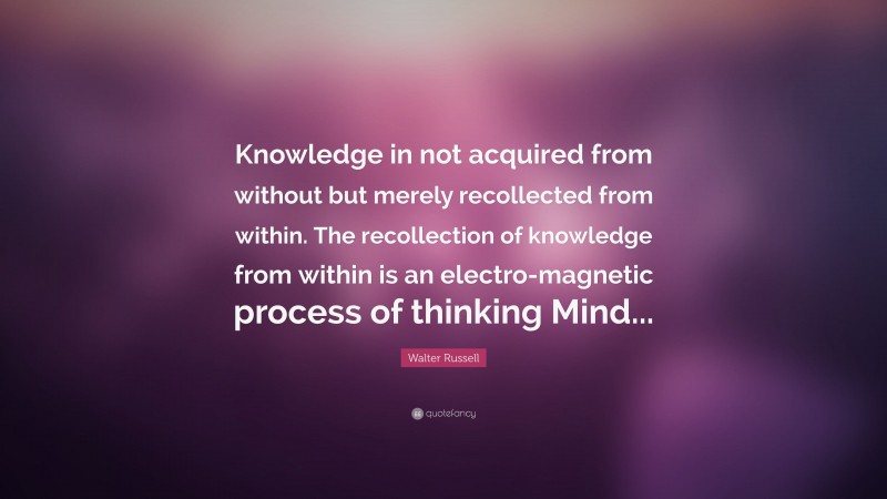 Walter Russell Quote: “Knowledge in not acquired from without but merely recollected from within. The recollection of knowledge from within is an electro-magnetic process of thinking Mind...”