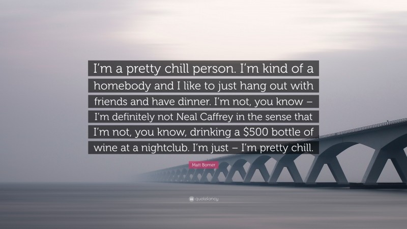 Matt Bomer Quote: “I’m a pretty chill person. I’m kind of a homebody and I like to just hang out with friends and have dinner. I’m not, you know – I’m definitely not Neal Caffrey in the sense that I’m not, you know, drinking a $500 bottle of wine at a nightclub. I’m just – I’m pretty chill.”