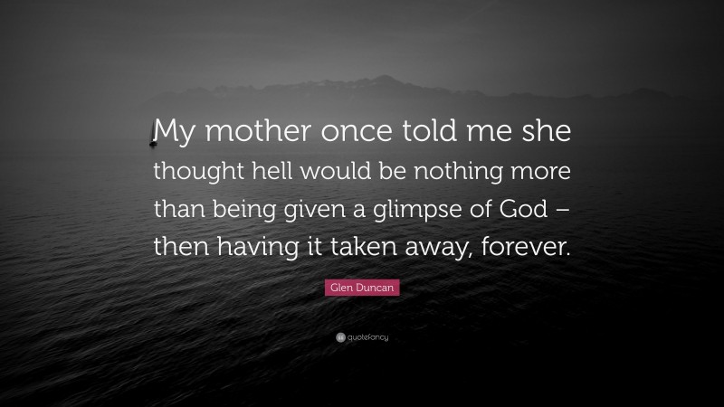 Glen Duncan Quote: “My mother once told me she thought hell would be nothing more than being given a glimpse of God – then having it taken away, forever.”
