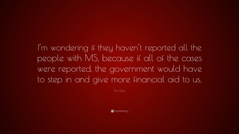 Teri Garr Quote: “I’m wondering if they haven’t reported all the people with MS, because if all of the cases were reported, the government would have to step in and give more financial aid to us.”