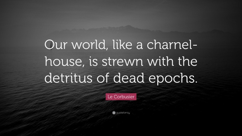 Le Corbusier Quote: “Our world, like a charnel-house, is strewn with the detritus of dead epochs.”