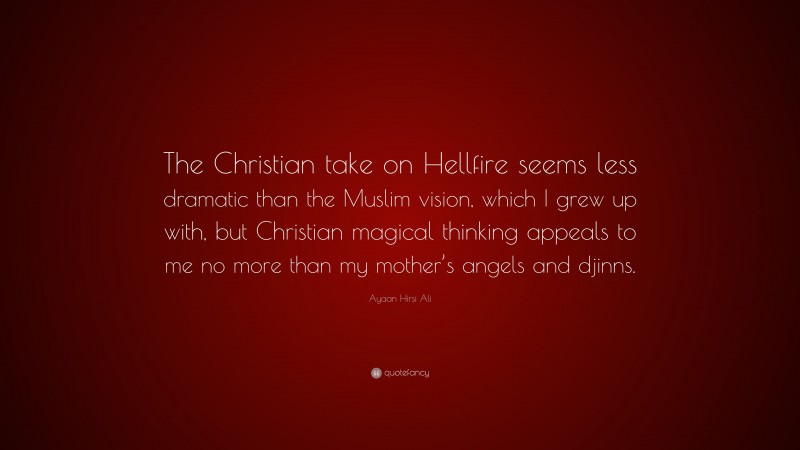 Ayaan Hirsi Ali Quote: “The Christian take on Hellfire seems less dramatic than the Muslim vision, which I grew up with, but Christian magical thinking appeals to me no more than my mother’s angels and djinns.”