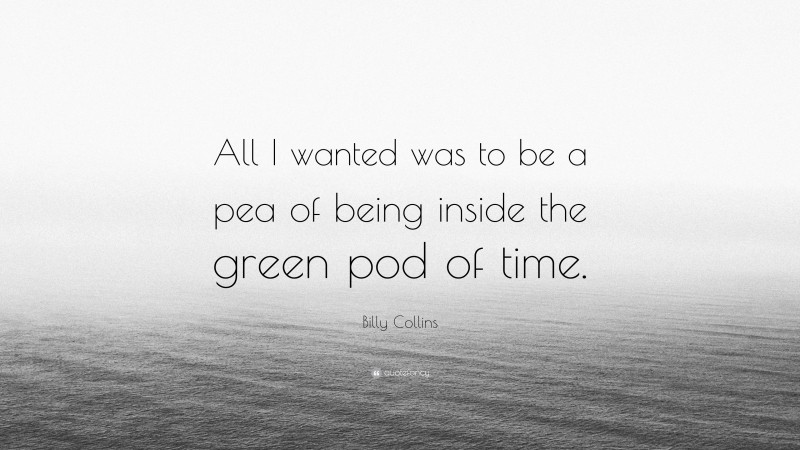 Billy Collins Quote: “All I wanted was to be a pea of being inside the green pod of time.”
