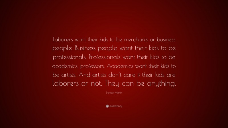 Demetri Martin Quote: “Laborers want their kids to be merchants or business people. Business people want their kids to be professionals. Professionals want their kids to be academics, professors. Academics want their kids to be artists. And artists don’t care if their kids are laborers or not. They can be anything.”