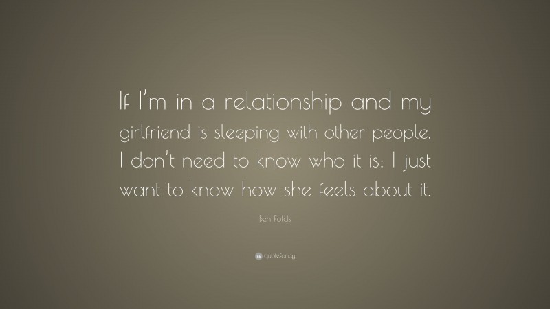 Ben Folds Quote: “If I’m in a relationship and my girlfriend is sleeping with other people, I don’t need to know who it is; I just want to know how she feels about it.”