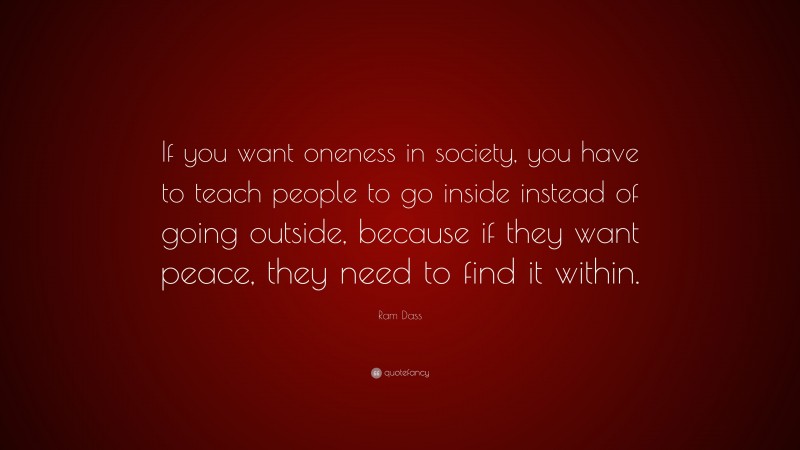 Ram Dass Quote: “If you want oneness in society, you have to teach people to go inside instead of going outside, because if they want peace, they need to find it within.”