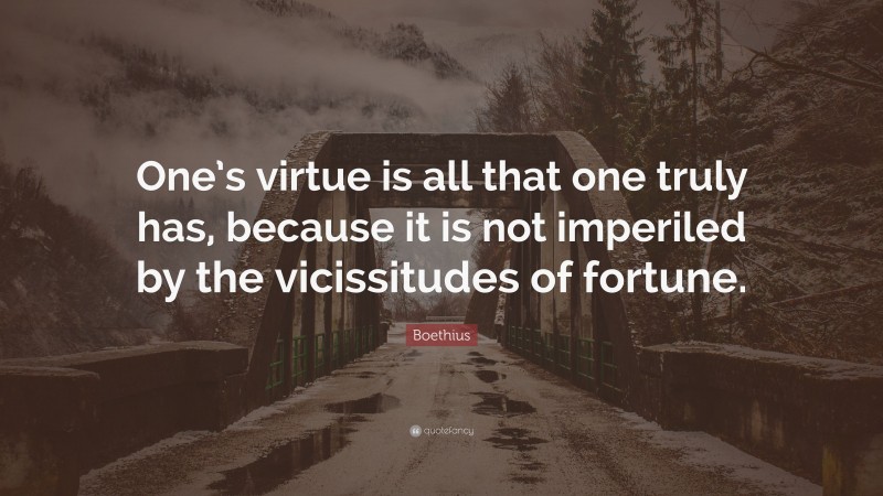Boethius Quote: “One’s virtue is all that one truly has, because it is not imperiled by the vicissitudes of fortune.”