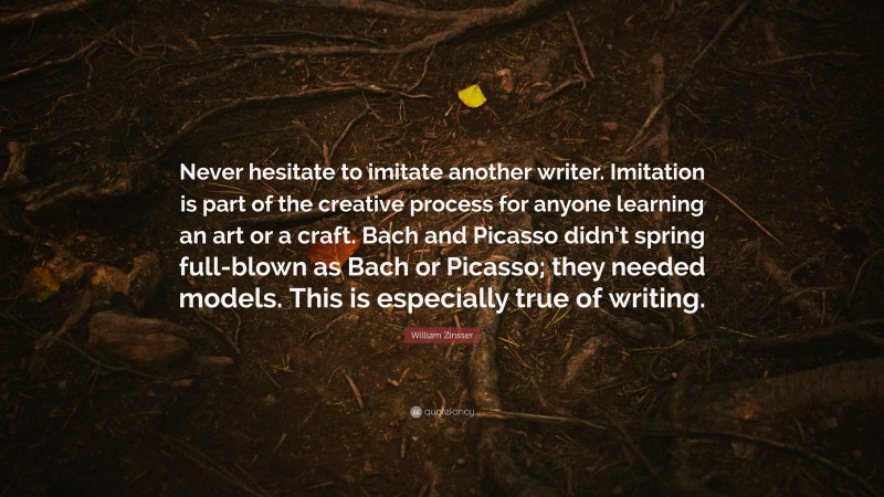 William Zinsser Quote: “Never hesitate to imitate another writer. Imitation is part of the creative process for anyone learning an art or a craft. Bach and Picasso didn’t spring full-blown as Bach or Picasso; they needed models. This is especially true of writing.”