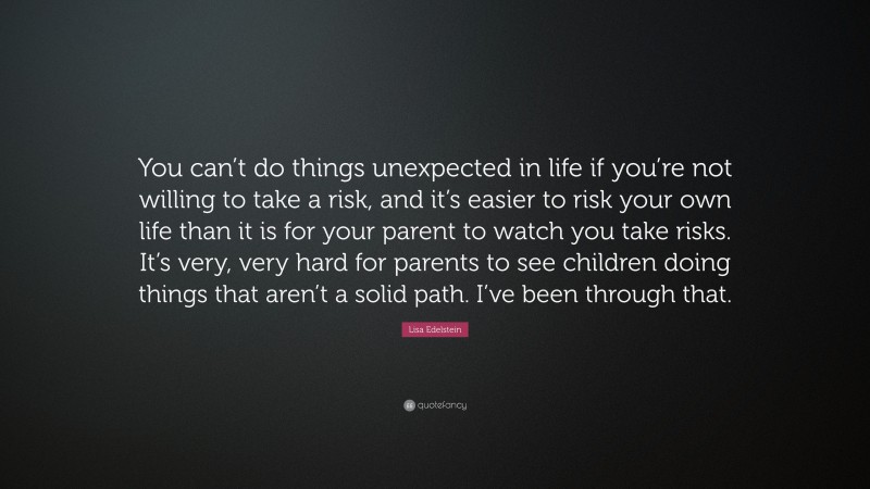 Lisa Edelstein Quote: “You can’t do things unexpected in life if you’re not willing to take a risk, and it’s easier to risk your own life than it is for your parent to watch you take risks. It’s very, very hard for parents to see children doing things that aren’t a solid path. I’ve been through that.”