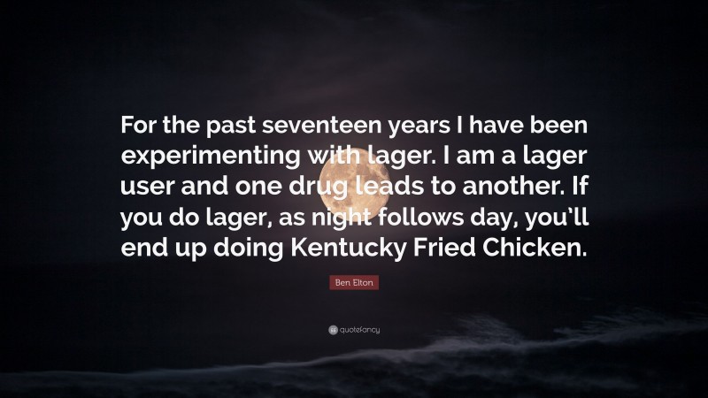 Ben Elton Quote: “For the past seventeen years I have been experimenting with lager. I am a lager user and one drug leads to another. If you do lager, as night follows day, you’ll end up doing Kentucky Fried Chicken.”