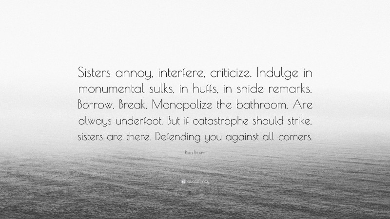 Pam Brown Quote: “Sisters annoy, interfere, criticize. Indulge in monumental sulks, in huffs, in snide remarks. Borrow. Break. Monopolize the bathroom. Are always underfoot. But if catastrophe should strike, sisters are there. Defending you against all comers.”
