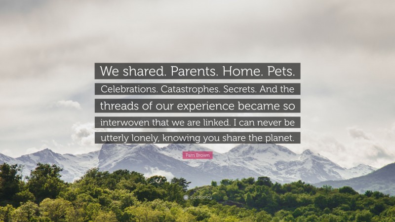 Pam Brown Quote: “We shared. Parents. Home. Pets. Celebrations. Catastrophes. Secrets. And the threads of our experience became so interwoven that we are linked. I can never be utterly lonely, knowing you share the planet.”