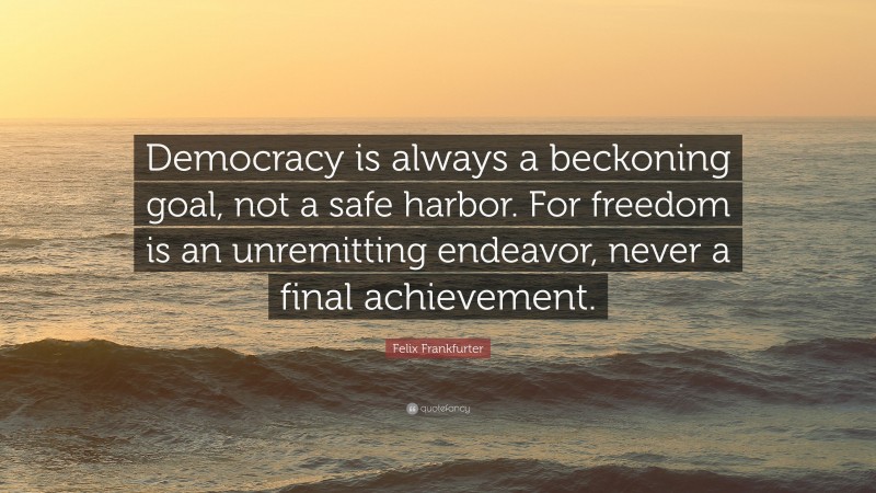 Felix Frankfurter Quote: “Democracy is always a beckoning goal, not a safe harbor. For freedom is an unremitting endeavor, never a final achievement.”