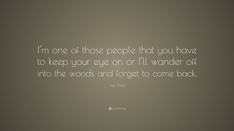 Jack White Quote: “I’m one of those people that you have to keep your eye on or I’ll wander off into the woods and forget to come back.”