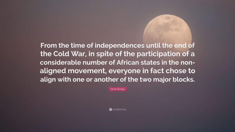 Omar Bongo Quote: “From the time of independences until the end of the Cold War, in spite of the participation of a considerable number of African states in the non-aligned movement, everyone in fact chose to align with one or another of the two major blocks.”