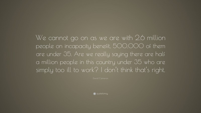 David Cameron Quote: “We cannot go on as we are with 2.6 million people on incapacity benefit, 500,000 of them are under 35. Are we really saying there are half a million people in this country under 35 who are simply too ill to work? I don’t think that’s right.”