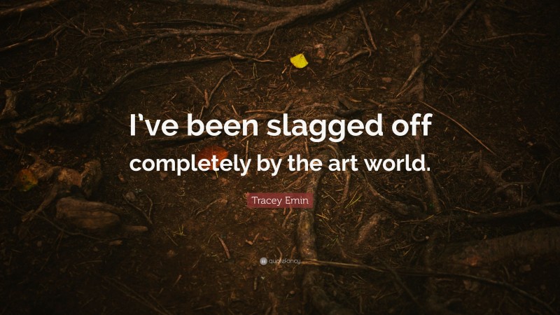 Tracey Emin Quote: “I’ve been slagged off completely by the art world.”