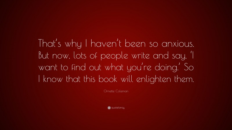 Ornette Coleman Quote: “That’s why I haven’t been so anxious. But now, lots of people write and say, ‘I want to find out what you’re doing.’ So I know that this book will enlighten them.”