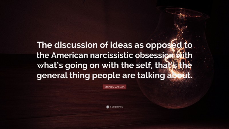 Stanley Crouch Quote: “The discussion of ideas as opposed to the American narcissistic obsession with what’s going on with the self, that’s the general thing people are talking about.”