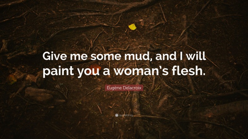Eugène Delacroix Quote: “Give me some mud, and I will paint you a woman’s flesh.”
