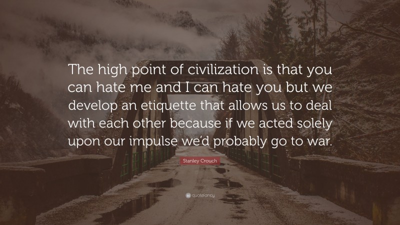 Stanley Crouch Quote: “The high point of civilization is that you can hate me and I can hate you but we develop an etiquette that allows us to deal with each other because if we acted solely upon our impulse we’d probably go to war.”