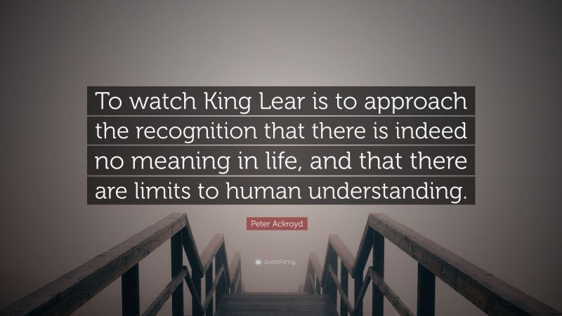 Peter Ackroyd Quote: “To watch King Lear is to approach the recognition that there is indeed no meaning in life, and that there are limits to human understanding.”