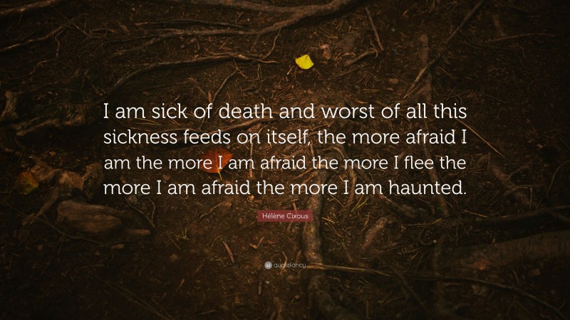 Hélène Cixous Quote: “I am sick of death and worst of all this sickness feeds on itself, the more afraid I am the more I am afraid the more I flee the more I am afraid the more I am haunted.”