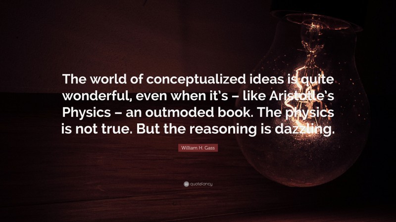 William H. Gass Quote: “The world of conceptualized ideas is quite wonderful, even when it’s – like Aristotle’s Physics – an outmoded book. The physics is not true. But the reasoning is dazzling.”